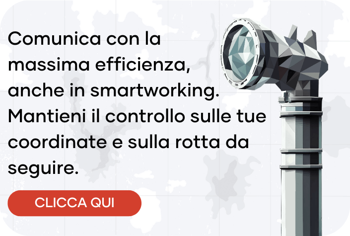 Comunica con la massima efficienza, anche in smartworking. Mantieni il controllo sulle tue coordinate e sulla rotta da seguire.